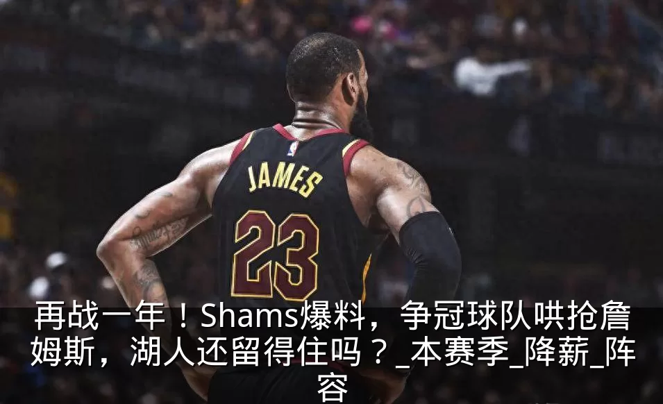 再战一年！Shams爆料，争冠球队哄抢詹姆斯，湖人还留得住吗？_本赛季_降薪_阵容
